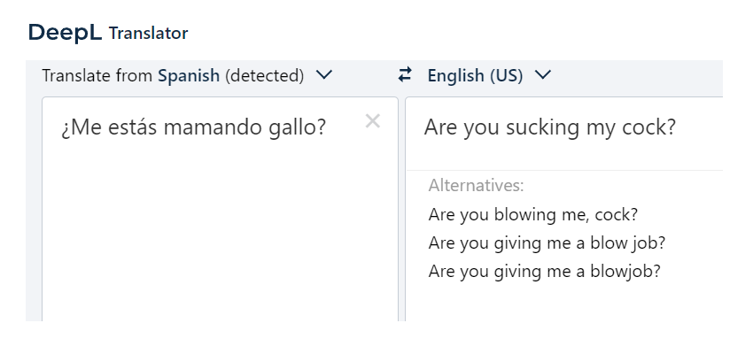 DeepL Translator. Spanish: ¿Me estás mamando gallo? English: Are you sucking my cock? Alternatives: Are you blowing me, cock? Are you giving me a blow job? Are you giving me a blowjob?